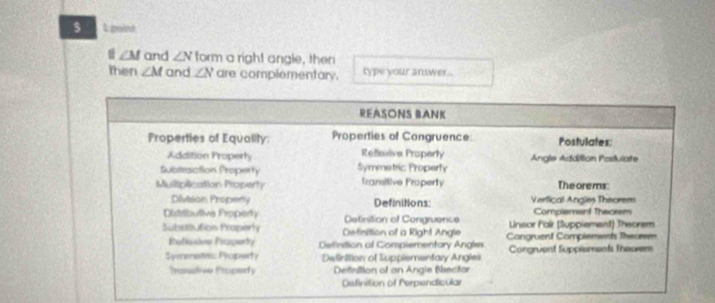 $ L point
Ⅱ ∠M and ∠ N form a right angle, then
then ∠ M and ∠ N are complementary. type your answer ...
REASONS BANK
Properties of Equality Properties of Congruence: Postulates:
Addition Property Refeive Properly Angle Addilion Postviate
Subteaction Property Symmetric Property
Mulliplication Property Transitive Property The orems:
Division Propeny Definitions: Vertical Angles Theorem
Olistributive Property Definition of Congruence Linsor Fak (Suppiement) Theorem Complemainf Thecrem
Substitution Properly Definition of a Right Angle Cangruent Complements theurem
Refesive Praperty Defintion of Complementary Angles
Symmetss Properf y Definition of Suppiementary Angles Congruent Suppioments theoem
Transtive Properly Definition of an Angle Bisector
Osfinition of Perpendicular