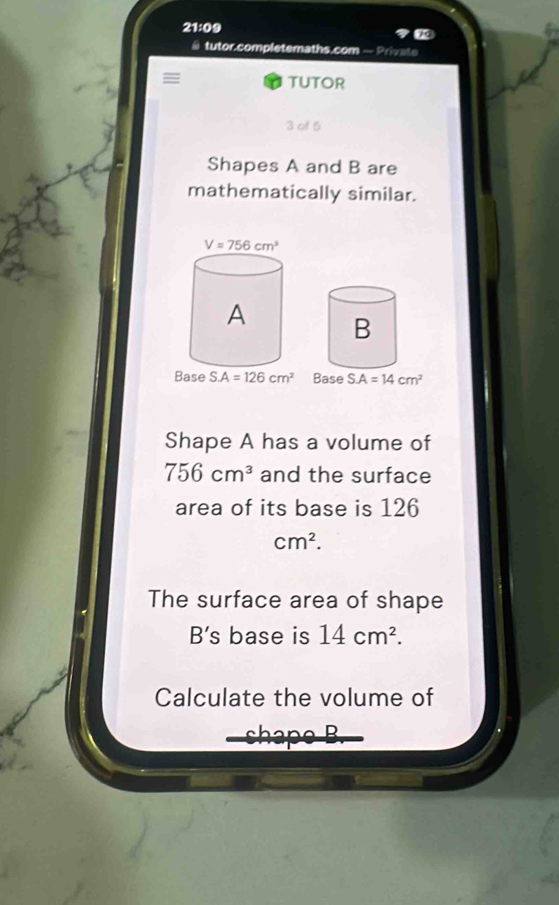 21:09
tutor.completemaths.com — Private
=
TUTOR
3 of 5
Shapes A and B are
mathematically similar.
Shape A has a volume of
756cm^3 and the surface
area of its base is 126
cm^2.
The surface area of shape
B's base is 14cm^2.
Calculate the volume of
Bapa R