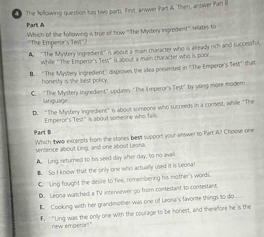 The following question has two parts First, answer Part A. Then, answer Part B
Part A
Which of the following is true of how "The Mystery Ingredient" relates to
The Emperor’s Test“?
A. “The Mystery Ingredient” is about a main character who is already rich and successful,
while “The Emperor’s Test” is about a main character who is poor.
B. “The Mystery Ingredient” disproves the idea presented in "The Emperor’s Test” that
honesty is the best policy.
C. “The Mystery Ingredient” updates “The Emperor’s Test” by using more modern
language.
D. “The Mystery Ingredient” is about someone who succeeds in a contest, while “The
Emperor's Test” is about someone who fails.
Part B
Which two excerpts from the stories best support your answer to Part A? Choose one
sentence about Ling, and one about Leona.
A. Ling returned to his seed day after day, to no avail.
B. So I know that the only one who actually used it is Leona!
C. Ling fought the desire to flee, remembering his mother's words.
D. Leona watched a TV interviewer go from contestant to contestant.
E. Cooking with her grandmother was one of Leona’s favorite things to do . . .
F. “Ling was the only one with the courage to be honest, and therefore he is the
new emperor!"