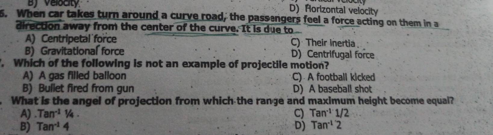 B) Velocity
D) Horizontal velocity
6. When car takes turn around a curve road, the passengers feel a force acting on them in a
direction away from the center of the curve. It is due to
A) Centripetal force C) Their inertia
B) Gravitational force D) Centrifugal force
. Which of the following is not an example of projectile motion?
A) A gas filled balloon C) A football kicked
B) Bullet fired from gun D) A baseball shot
What is the angel of projection from which the range and maximum height become equal?
A) Tan^(-1)1/4. C) Tan^(-1)1/2
B) Tan^(-1)4 D) Tan^(-1)2