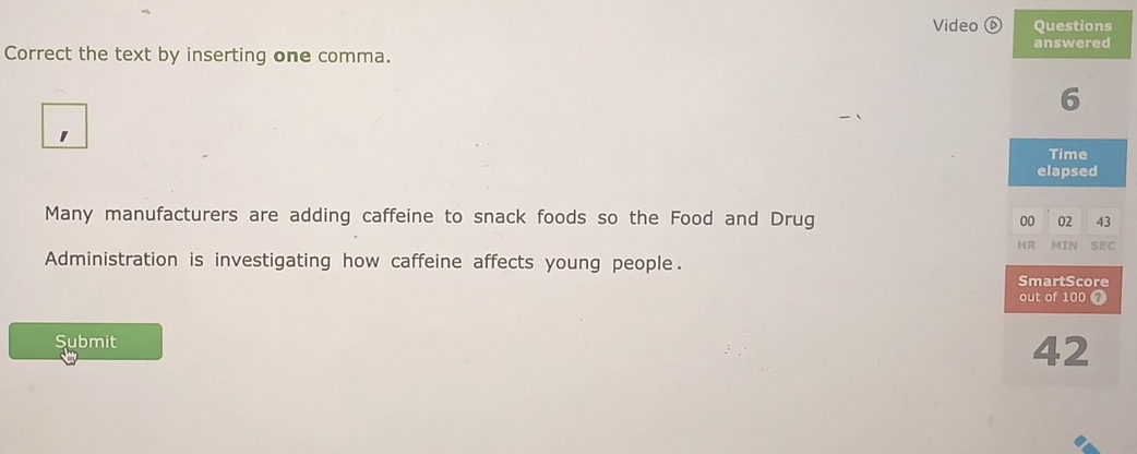 Video ⓑ Questions 
answered 
Correct the text by inserting one comma. 
6 
Time 
elapsed 
Many manufacturers are adding caffeine to snack foods so the Food and Drug 00 02 43
HR MIN SEC 
Administration is investigating how caffeine affects young people. SmartScore 
out of 100 7
Submit
42