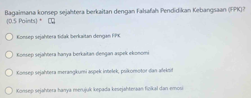 Bagaimana konsep sejahtera berkaitan dengan Falsafah Pendidikan Kebangsaan (FPK)?
(0.5 Points) *
Konsep sejahtera tidak berkaitan dengan FPK
Konsep sejahtera hanya berkaitan dengan aspek ekonomi
Konsep sejahtera merangkumi aspek intelek, psikomotor dan afektif
Konsep sejahtera hanya merujuk kepada kesejahteraan fizikal dan emosi