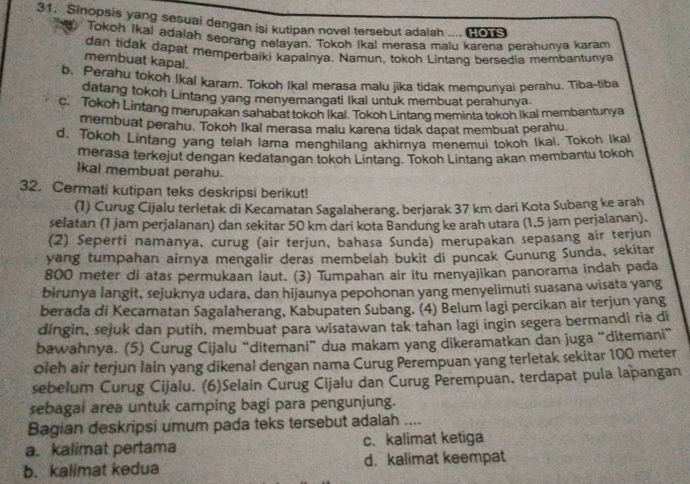 Sinopsis yang sesuai dengan isi kutipan novel tersebut adalah .... Ho1s
Tokoh Ikal adalah seorang nelayan. Tokoh Ikal merasa malu karena perahunya karam
dan tidak dapat memperbaiki kapalnya. Namun, tokoh Lintang bersedia membantunya
membuat kapal.
b. Perahu tokoh Ikal karam. Tokoh Ikal merasa malu jika tidak mempunyai perahu. Tiba-tiba
datang tokoh Lintang yang menyemangati Ikal untuk membuat perahunya.
c. Tokoh Lintang merupakan sahabat tokoh Ikal. Tokoh Lintang meminta tokoh Ikal membantunya
membuat perahu. Tokoh Ikal merasa malu karena tidak dapat membuat perahu.
d. Tokoh Lintang yang telah lama menghilang akhirnya menemui tokoh Ikal. Tokoh Ikal
merasa terkejut dengan kedatangan tokoh Lintang. Tokoh Lintang akan membantu tokoh
Ikal membuat perahu.
32. Cermati kutipan teks deskripsi berikut!
(1) Curug Cijalu terletak di Kecamatan Sagalaherang, berjarak 37 km dari Kota Subang ke arah
selatan (1 jam perjalanan) dan sekitar 50 km dari kota Bandung ke arah utara (1,5 jam perjalanan).
(2) Seperti namanya, curug (air terjun, bahasa Sunda) merupakan sepasang air terjun
yang tumpahan airnya mengalír deras membelah bukit di puncak Gunung Sunda, sekitar
800 meter di atas permukaan laut. (3) Tumpahan air itu menyajikan panorama indah pada
birunya langit, sejuknya udara, dan hijaunya pepohonan yang menyelimuti suasana wisata yang
berada di Kecamatan Sagalaherang, Kabupaten Subang. (4) Belum lagi percikan air terjun yang
díngin, sejuk dan putih, membuat para wisatawan tak tahan lagi ingin segera bermandi ria di
bawahnya. (5) Curug Cijalu “ditemani” dua makam yang dikeramatkan dan juga “ditemani”
oleh air terjun lain yang dikenal dengan nama Curug Perempuan yang terletak sekitar 100 meter
sebelum Curug Cijalu. (6)Selain Curug Cijalu dan Curug Perempuan, terdapat pula lapangan
sebagai area untuk camping bagi para pengunjung.
Bagian deskripsi umum pada teks tersebut adalah ....
a. kalimat pertama c. kalimat ketiga
b. kalimat kedua d. kalimat keempat