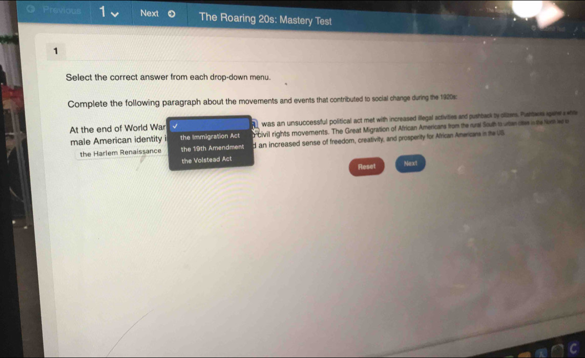 Previous 1 Next The Roaring 20s: Mastery Test
1
Select the correct answer from each drop-down menu.
Complete the following paragraph about the movements and events that contributed to social change during the 1920s:
At the end of World War √ was an unsuccessful political act met with increased illegal activities and pushback by clizens. Pushbaors igane a wh
male American identity i the Immigration Act o 'civil rights movements. The Great Migration of African Americans from the rural South to urban cities in the Norn led t
the Harlem Renaissance the 19th Amendment d an increased sense of freedom, creativity, and prosperity for African Americane in the US.
the Volstead Act
Reset Next