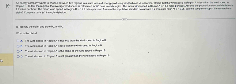 An energy company wants to choose between two regions in a state to install energy-producing wind turbines. A researcher claims that the wind speed in Region A is less than the wind speed in
Region B. To test the regions, the average wind speed is calculated for 60 days in each region. The mean wind speed in Region A is 13.8 miles per hour. Assume the population standard deviation is
2.7 miles per hour. The mean wind speed in Region B is 15.2 miles per hour. Assume the population standard deviation is 3.2 miles per hour. Ata=0.05 , can the company support the researcher's
claim? Complete parts (a) through (d) below.
(a) Identify the claim and state H_0 and H_a. 
What is the claim?
A. The wind speed in Region A is not less than the wind speed in Region B.
B. The wind speed in Region A is less than the wind speed in Region B.
C. The wind speed in Region A is the same as the wind speed in Region B
D. The wind speed in Region A is not greater than the wind speed in Region B.