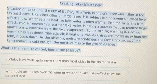 Creating Lake-Effect Snow 
Situated on Lake Erie, the city of Buffalo, New York, is one of the snowiest cities in the 
United States. Like other cities on large lakes, it is subject to a phenomenon called lake- 
effect snow. Water retains heat, so lake water is often warmer than the air. In the lake 
effect, cold air moves over warmer lake water, initiating a process that can produce large 
snowstorms. Moisture from the lake evaporates into the cold air, warming it. Because 
warm air is less dense than cold air, it begins to rise. As it rises and moves away from the 
lake, it cools down. As the air cools, moisture condenses and forms into clouds. If the 
temperature is cold enough, the moisture falls to the ground as snow. 
What is the main, or central, idea of the passage? 
Buffalo, New York, gets more snow than most cities in the United States. 
When cold air moves over the warmer water of a lake, lake-effect snow can 
be produced.