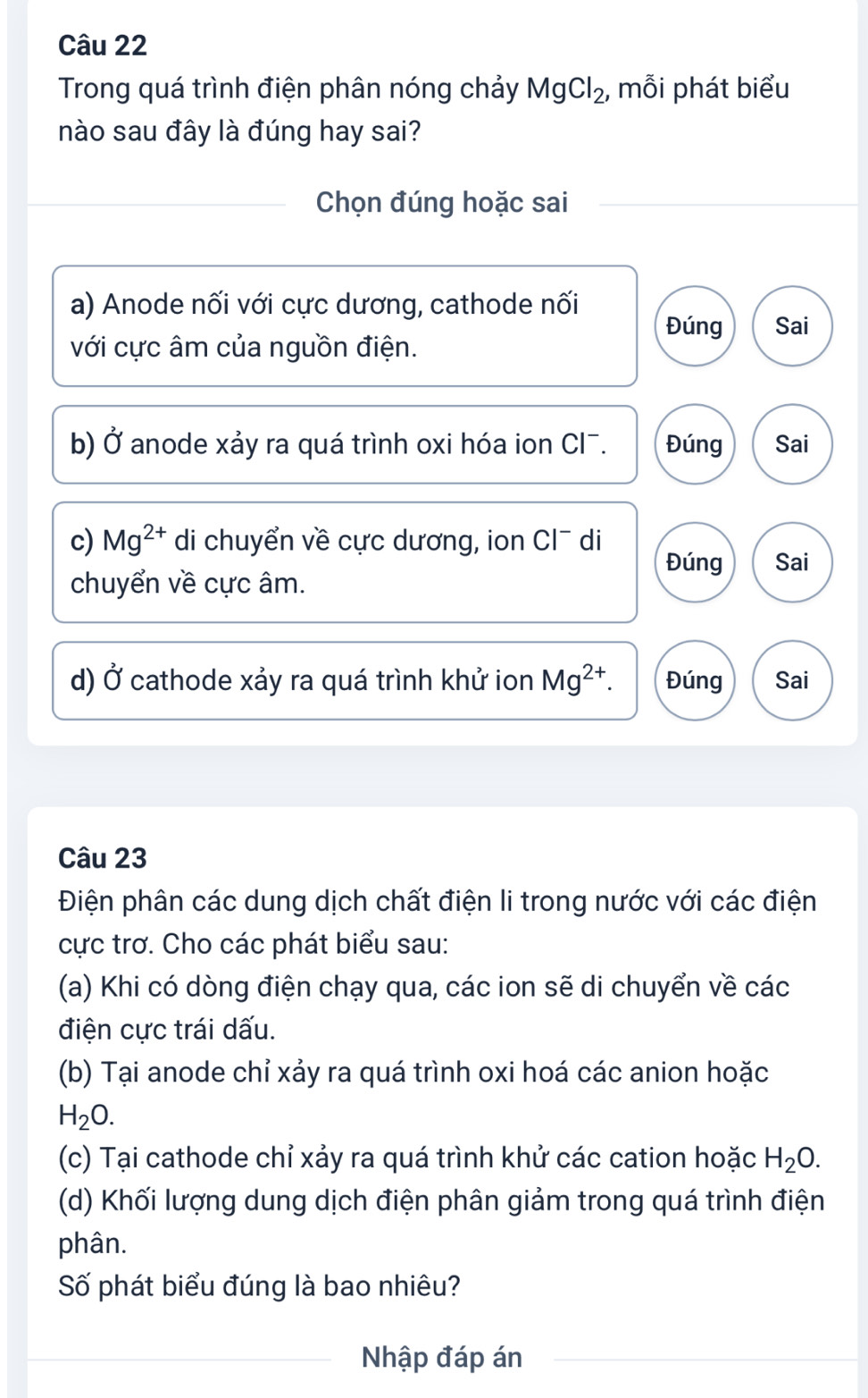 Trong quá trình điện phân nóng chảy MgCl_2, , mỗi phát biểu
nào sau đây là đúng hay sai?
Chọn đúng hoặc sai
a) Anode nối với cực dương, cathode nối
Đúng Sai
với cực âm của nguồn điện.
b) Ở anode xảy ra quá trình oxi hóa ion Cl¯. Đúng Sai
c) Mg^(2+) di chuyển về cực dương, ion Cl¯ di
Đúng Sai
chuyển về cực âm.
d) Ở cathode xảy ra quá trình khử ion Mg^(2+). Đúng Sai
Câu 23
Điện phân các dung dịch chất điện li trong nước với các điện
cực trơ. Cho các phát biểu sau:
(a) Khi có dòng điện chạy qua, các ion sẽ di chuyển về các
điện cực trái dấu.
(b) Tại anode chỉ xảy ra quá trình oxi hoá các anion hoặc
H_2O. 
(c) Tại cathode chỉ xảy ra quá trình khử các cation hoặc H_2O. 
(d) Khối lượng dung dịch điện phân giảm trong quá trình điện
phân.
Số phát biểu đúng là bao nhiêu?
Nhập đáp án