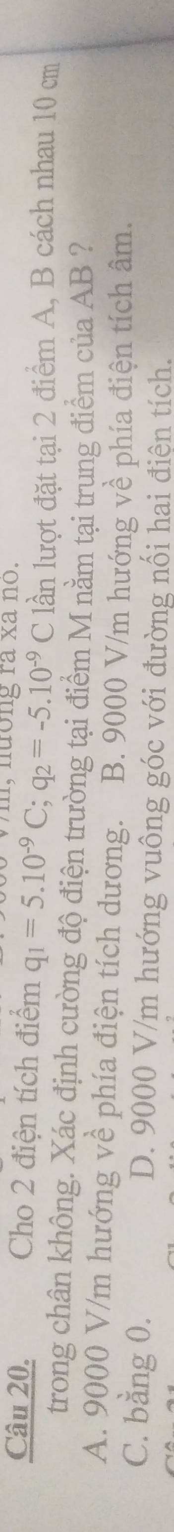 m, nương ra xa no.
Câu 20. Cho 2 điện tích điểm q_1=5.10^(-9)C; q_2=-5.10^(-9)C lần lượt đặt tại 2 điểm A, B cách nhau 10 cm
trong chân không. Xác định cường độ điện trường tại điểm M nằm tại trung điểm của AB ?
A. 9000 V/m hướng về phía điện tích dương. B. 9000 V/m hướng về phía điện tích âm.
C. bằng 0. D. 9000 V/m hướng vuông góc với đường nối hai điện tích.