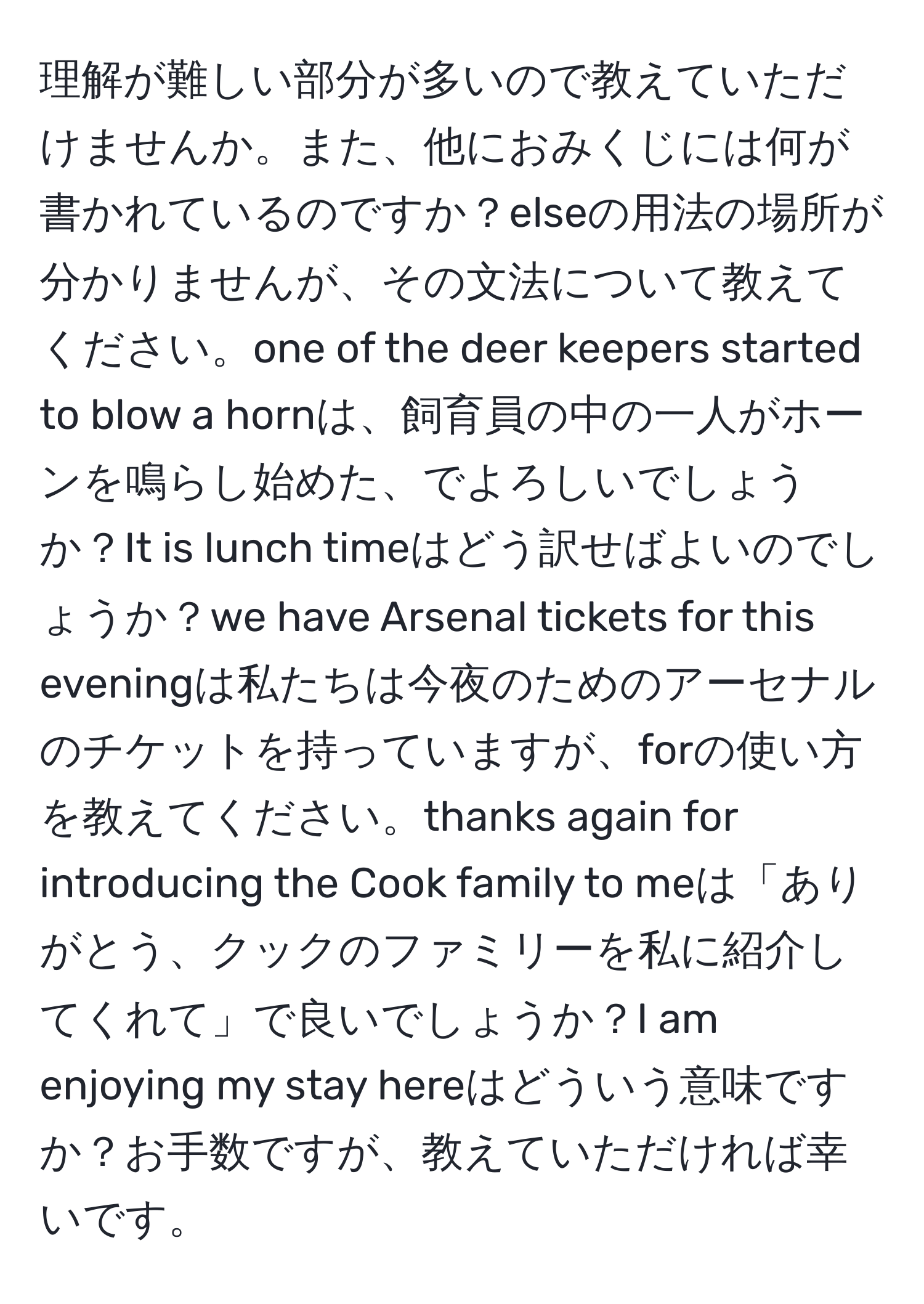 理解が難しい部分が多いので教えていただけませんか。また、他におみくじには何が書かれているのですか？elseの用法の場所が分かりませんが、その文法について教えてください。one of the deer keepers started to blow a hornは、飼育員の中の一人がホーンを鳴らし始めた、でよろしいでしょうか？It is lunch timeはどう訳せばよいのでしょうか？we have Arsenal tickets for this eveningは私たちは今夜のためのアーセナルのチケットを持っていますが、forの使い方を教えてください。thanks again for introducing the Cook family to meは「ありがとう、クックのファミリーを私に紹介してくれて」で良いでしょうか？I am enjoying my stay hereはどういう意味ですか？お手数ですが、教えていただければ幸いです。