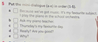 Put the mini-dialogue (a-e) in order (1-5). 
a Because we've got music. It's my favourite subject. 
l play the piano in the school orchestra. 
b Ask my piano teacher. 
C Thursday's my favourite day. 
d Really? Are you good? 
e Why?