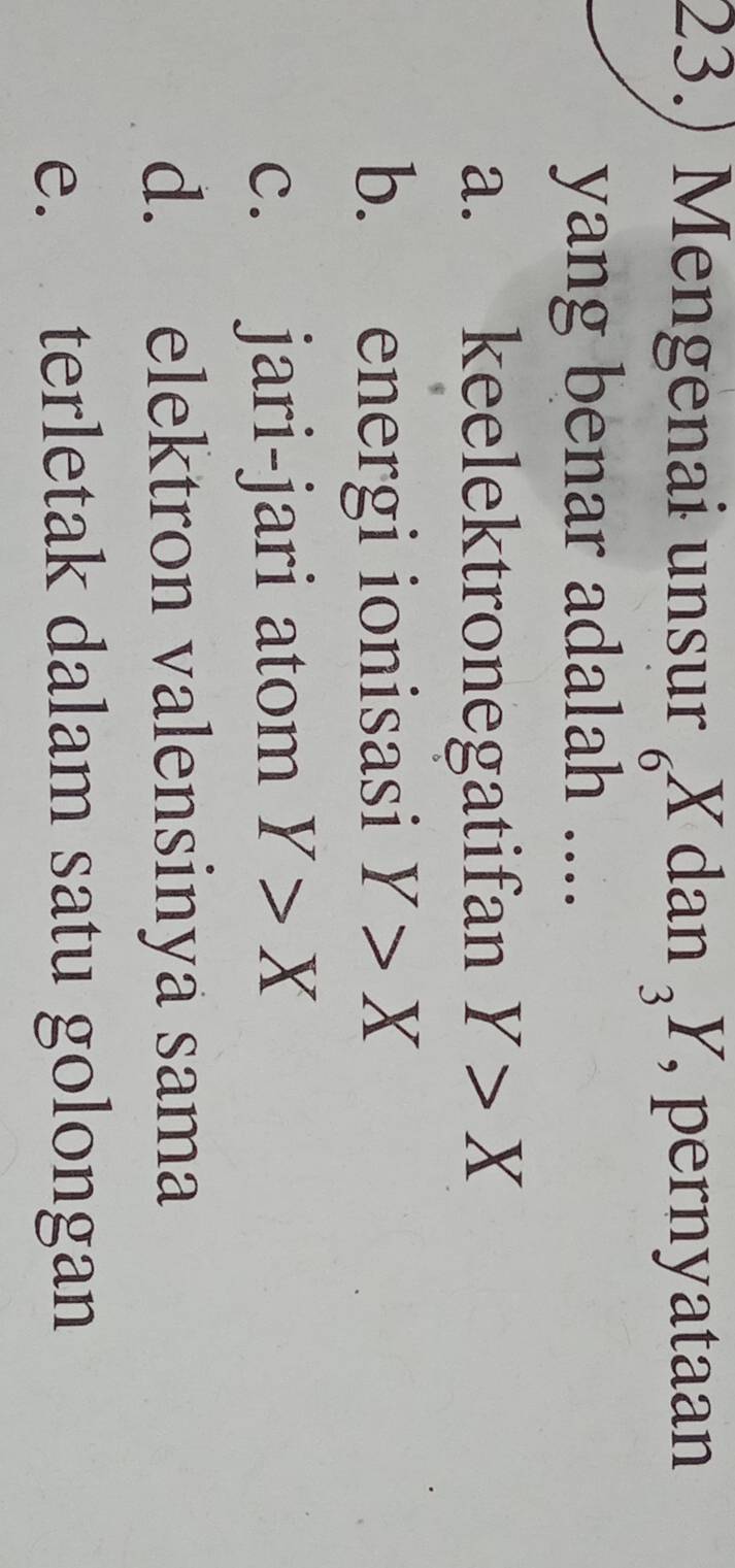 23.) Mengenai unsur .  x/6  dar _3Y , pernyataan
yang benar adalah ....
a. keelektronegatifan Y>X
b. energi ionisasi Y>X
c. jari-jari atom Y>X
d. elektron valensinya sama
e. terletak dalam satu golongan