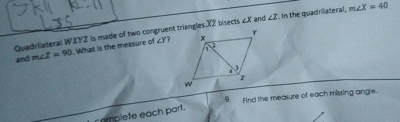 Quadrilateral WXYZ is made of two congruent triangles overline XZ bisects ∠ X and ∠ Z. In the quadrilateral, m∠ X=40
and m∠ Z=90. What is the measure of ∠ Y
? 
9. Find the measure of each missing angle. 
complete each part.