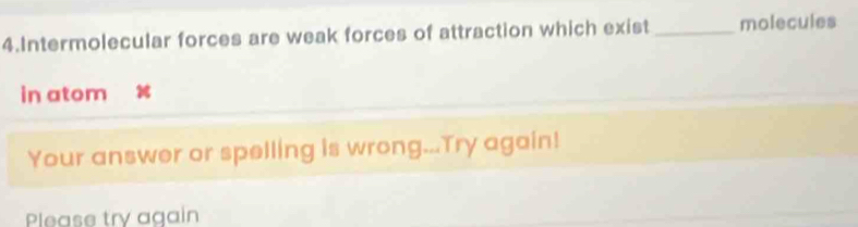 Intermolecular forces are weak forces of attraction which exist _molecules 
in atom 
Your answer or spelling is wrong...Try again! 
Please try again