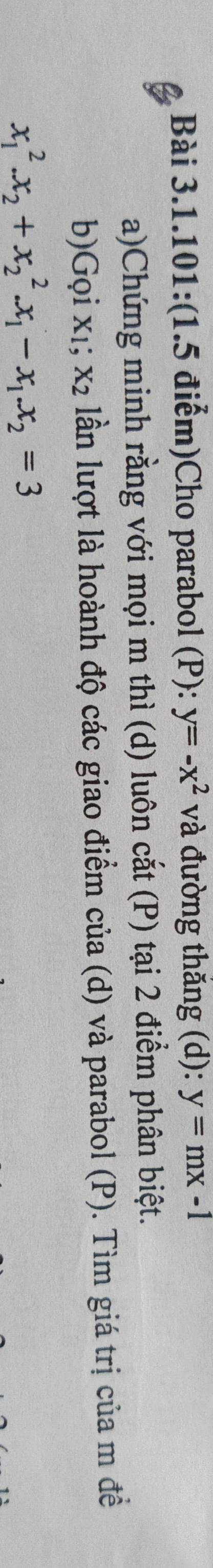 Bài 3.1.101:(1.5 điểm)Cho parabol (P): y=-x^2 và đường thắng (d): y=mx-1
a)Chứng minh rằng với mọi m thì (d) luôn cắt (P) tại 2 điểm phân biệt. 
b)Gọi xι; x_2 lần lượt là hoành độ các giao điểm của (d) và parabol (P). Tìm giá trị của m đềể
x_1^(2.x_2)+x_2^(2.x_1)-x_1.x_2=3