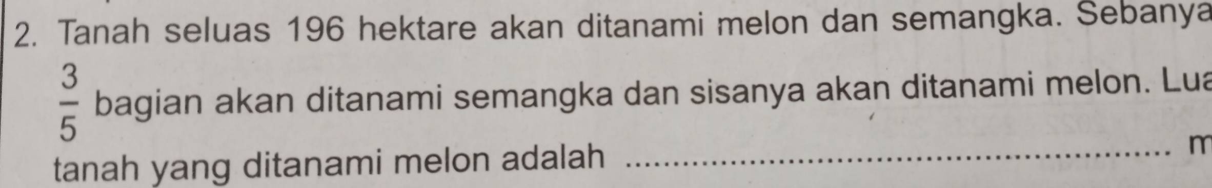 Tanah seluas 196 hektare akan ditanami melon dan semangka. Sebanya
 3/5  bagian akan ditanami semangka dan sisanya akan ditanami melon. Lua 
tanah yang ditanami melon adalah_
m