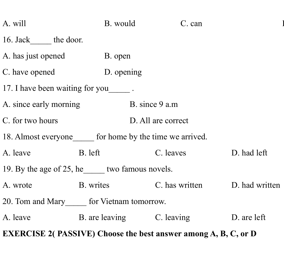 A. will B. would C. can
_
16. Jack the door.
A. has just opened B. open
C. have opened D. opening
17. I have been waiting for you_ ·
A. since early morning B. since 9 a.m
C. for two hours D. All are correct
18. Almost everyone_ for home by the time we arrived.
A. leave B. left C. leaves D. had left
19. By the age of 25, he_ two famous novels.
A. wrote B. writes C. has written D. had written
20. Tom and Mary_ for Vietnam tomorrow.
A. leave B. are leaving C. leaving D. are left
EXERCISE 2( PASSIVE) Choose the best answer among A, B, C, or D