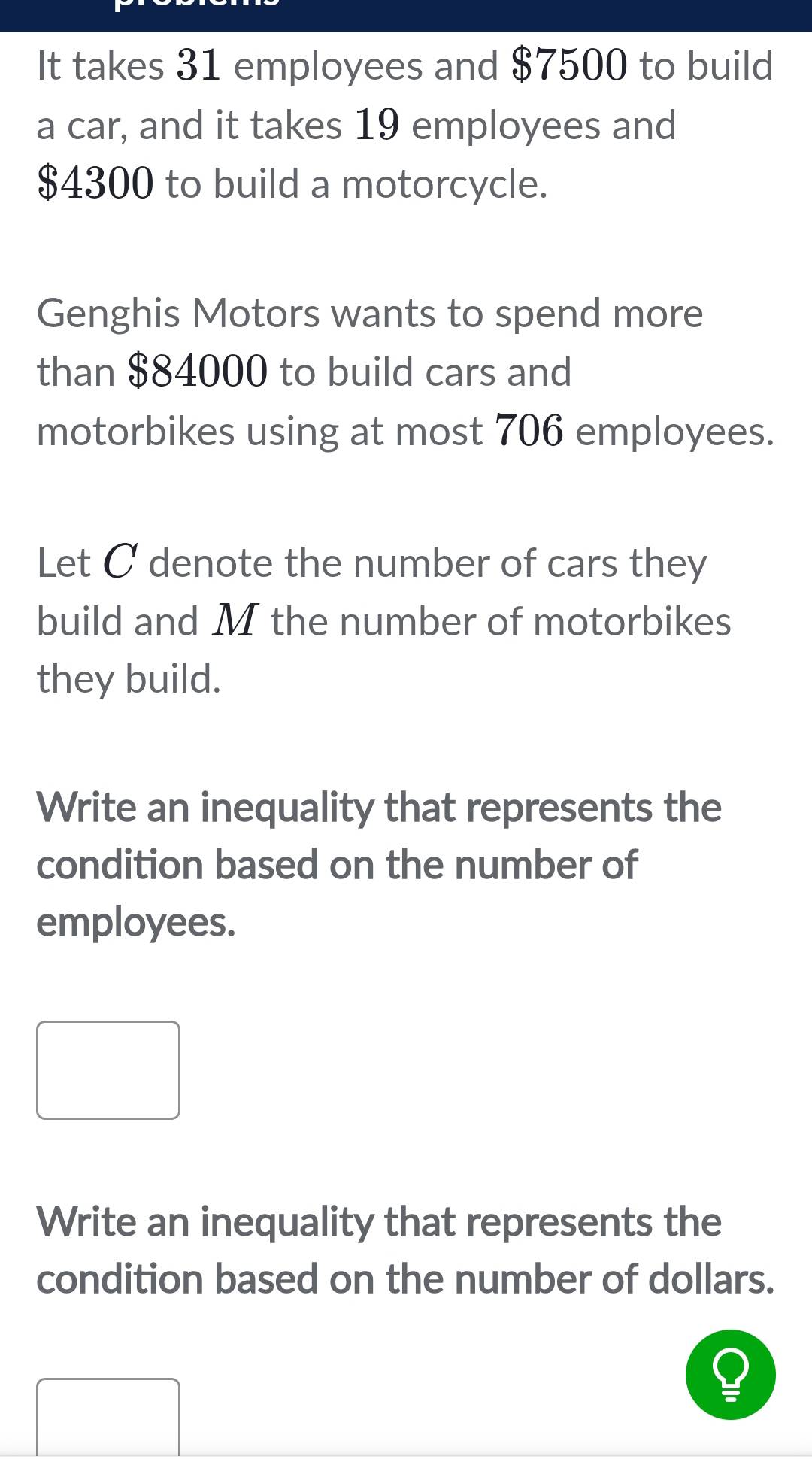 It takes 31 employees and $7500 to build
a car, and it takes 19 employees and
$4300 to build a motorcycle.
Genghis Motors wants to spend more
than $84000 to build cars and
motorbikes using at most 706 employees.
Let C denote the number of cars they
build and M the number of motorbikes
they build.
Write an inequality that represents the
condition based on the number of
employees.
Write an inequality that represents the
condition based on the number of dollars.