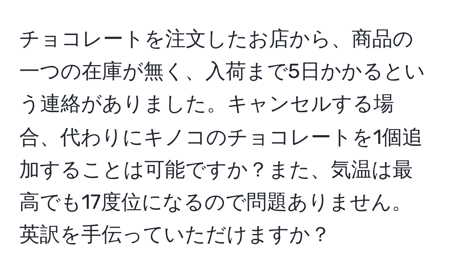 チョコレートを注文したお店から、商品の一つの在庫が無く、入荷まで5日かかるという連絡がありました。キャンセルする場合、代わりにキノコのチョコレートを1個追加することは可能ですか？また、気温は最高でも17度位になるので問題ありません。英訳を手伝っていただけますか？