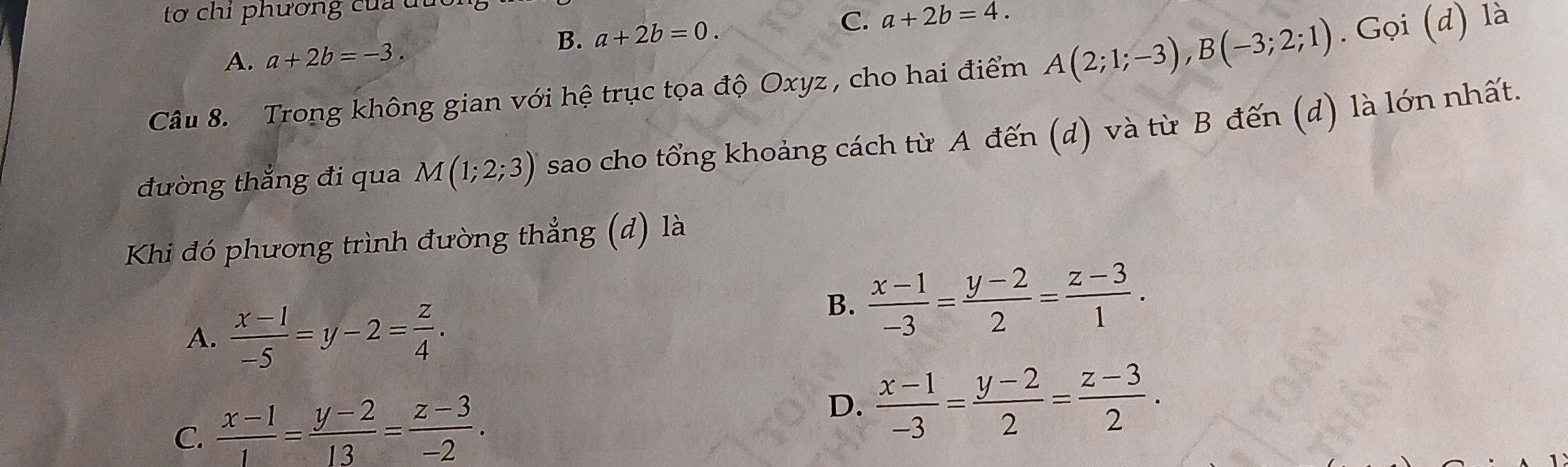 tơ chỉ phương của du
B. a+2b=0.
C. a+2b=4.
A. a+2b=-3. 
Câu 8. Trong không gian với hệ trục tọa độ Oxyz , cho hai điểm A(2;1;-3), B(-3;2;1). Gọi (d) là
đường thắng đi qua M(1;2;3) sao cho tổng khoảng cách từ A đến (d) và từ B đến (d) là lớn nhất.
Khi đó phương trình đường thẳng (d) là
A.  (x-1)/-5 =y-2= z/4 .
B.  (x-1)/-3 = (y-2)/2 = (z-3)/1 .
C.  (x-1)/1 = (y-2)/13 = (z-3)/-2 .
D.  (x-1)/-3 = (y-2)/2 = (z-3)/2 .