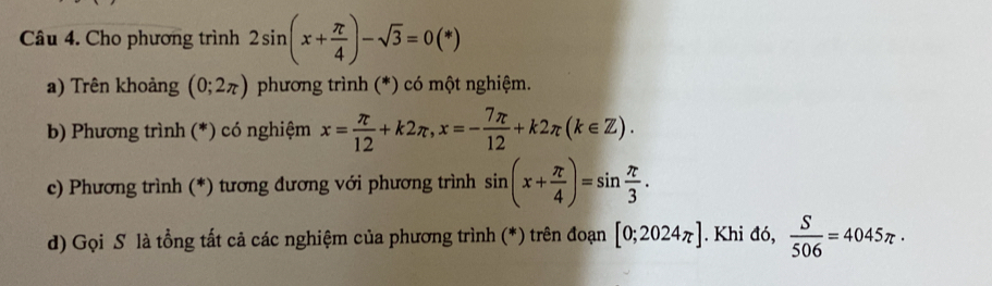 Cho phương trình 2sin (x+ π /4 )-sqrt(3)=0(*)
a) Trên khoảng (0;2π ) phương trình (*) có một nghiệm. 
b) Phương trình (*) có nghiệm x= π /12 +k2π , x=- 7π /12 +k2π (k∈ Z). 
c) Phương trình (*) tương đương với phương trình sin (x+ π /4 )=sin  π /3 . 
d) Gọi S là tổng tất cả các nghiệm của phương trình (*) trên đoạn [0;2024π ]. Khi d6, S/506 =4045π ·