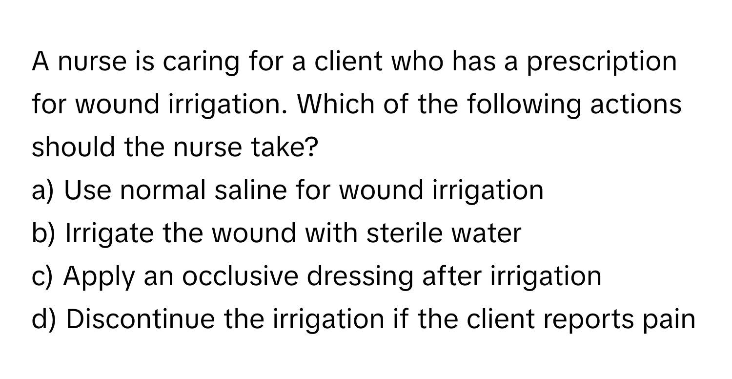 A nurse is caring for a client who has a prescription for wound irrigation. Which of the following actions should the nurse take?

a) Use normal saline for wound irrigation 
b) Irrigate the wound with sterile water 
c) Apply an occlusive dressing after irrigation 
d) Discontinue the irrigation if the client reports pain