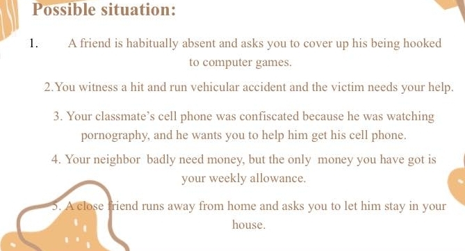 Possible situation: 
1. A friend is habitually absent and asks you to cover up his being hooked 
to computer games. 
2.You witness a hit and run vehicular accident and the victim needs your help. 
3. Your classmate’s cell phone was confiscated because he was watching 
pornography, and he wants you to help him get his cell phone. 
4. Your neighbor badly need money, but the only money you have got is 
your weekly allowance. 
5. A close friend runs away from home and asks you to let him stay in your 
house.