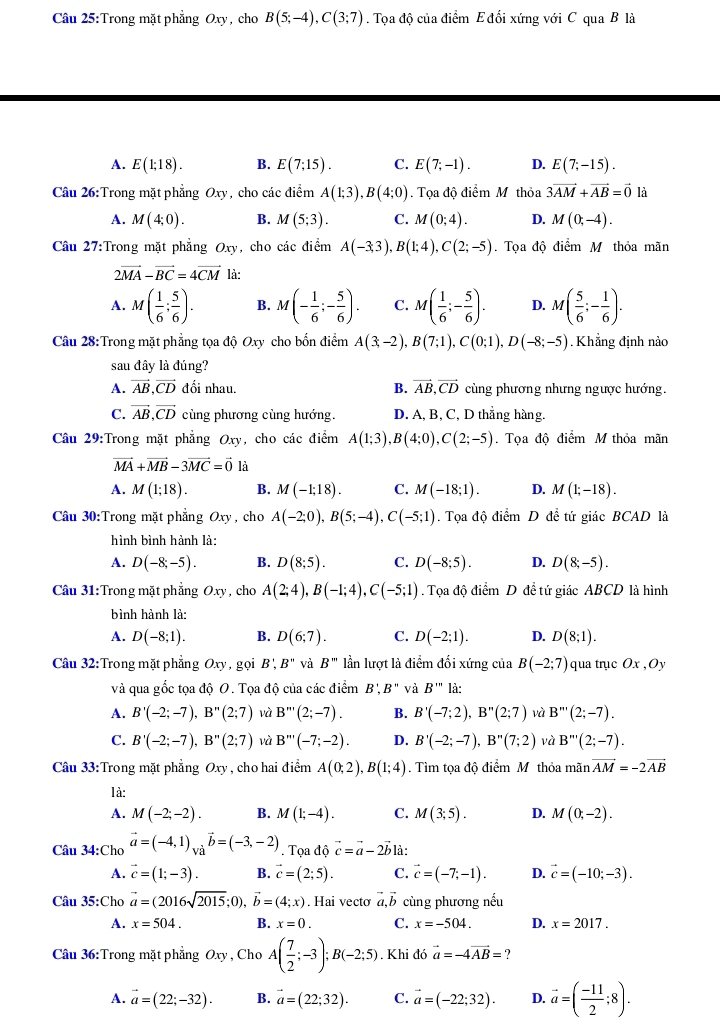 Trong mặt phẳng Oxy, cho B(5;-4),C(3;7). Tọa độ của điểm E đối xứng với C qua B là
A. E(1;18). B. E(7;15). C. E(7;-1). D. E(7;-15).
Câu 26:Trong mặt phẳng Oxy, cho các điểm A(1;3),B(4;0). Tọa độ điểm M thỏa 3vector AM+vector AB=vector 0 là
A. M(4;0). B. M(5;3). C. M(0;4). D. M(0;-4).
Câu 27:Trong mặt phẳng Oxy , cho các điểm A(-3;3),B(1;4),C(2;-5). Tọa độ điểm M thỏa mãn
2vector MA-vector BC=4vector CM là:
A. M( 1/6 ; 5/6 ). B. M(- 1/6 ;- 5/6 ). C. M( 1/6 ;- 5/6 ). D. M( 5/6 ;- 1/6 ).
Câu 28:Trong mặt phẳng tọa độ Oxy cho bốn điểm A(3;-2),B(7;1),C(0;1),D(-8;-5) Khẳng định nào
sau đây là đúng?
A. vector AB,vector CD đối nhau. B. vector AB,vector CD cùng phương nhưng ngược hướng.
C. vector AB,vector CD cùng phương cùng hướng. D. A, B, C, D thẳng hàng.
Câu 29:Trong mặt phẳng Oxy, cho các điểm A(1;3),B(4;0),C(2;-5). Tọa độ điểm M thỏa mãn
vector MA+vector MB-3vector MC=vector 0 là
A. M(1;18). B. M(-1;18). C. M(-18;1). D. M(1;-18).
Câu 30:Trong mặt phẳng Oxy , cho A(-2;0),B(5;-4),C(-5;1). Tọa độ điểm D để tứ giác BCAD là
hình bình hành là:
A. D(-8;-5). B. D(8;5). C. D(-8;5). D. D(8;-5).
Câu 31:Trong mặt phẳng Oxy , cho A(2;4),B(-1;4),C(-5;1). Tọa độ diemD đề tứ giác ABCD là hình
bình hành là:
A. D(-8;1). B. D(6;7). C. D(-2;1). D. D(8;1).
Câu 32:Trong mặt phẳng Oxy, gọi B',B'' và B''' lần lượt là điểm đối xứng của B(-2;7) qua trục Ox,Oy
và qua gốc tọa độ O. Tọa độ của các điểm B', B'' và B''' là:
A. B'(-2;-7),B''(2;7) và B'''(2;-7). B. B'(-7;2),B''(2;7) và B'''(2;-7).
C. B'(-2;-7),B''(2;7) và B'''(-7;-2). D. B'(-2;-7),B''(7;2) và B'''(2;-7).
Câu 33:Trong mặt phẳng Oxy  , cho hai điểm A(0;2),B(1;4). Tìm tọa độ điểm M thỏa mãn vector AM=-2vector AB
là:
A. M(-2;-2). B. M(1;-4). C. M(3;5). D. M(0;-2).
Câu 34:Cho vector a=(-4,1)_Vavector b=(-3,-2). Tọa độ vector c=vector a-2vector b là:
A. vector c=(1;-3). B. vector c=(2;5). C. vector c=(-7;-1). D. vector c=(-10;-3).
Câu 35:Cho vector a=(2016sqrt(2015);0),vector b=(4;x). Hai vecto vector a,vector b cùng phương nếu
A. x=504. B. x=0. C. x=-504. D. x=2017.
Câu 36:Trong mặt phẳng Oxy , Cho A( 7/2 ;-3);B(-2;5). Khi divector a=-4vector AB= ?
A. vector a=(22;-32). B. vector a=(22;32). C. vector a=(-22;32). D. vector a=( (-11)/2 ;8).