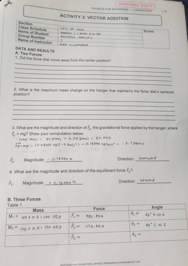 ORIGINAL COPY
80 ] 14
PHYSICS FOR ENGINEERS 1 - LABORATORY
ACTIVITY 2: VECTOR ADDITION
A. Two Forces
_
1. Did the force disk move away from the center position?
_
_
_
_
2. What is the maximum mass change on the hanger that maintains the force disk's centered
position?
_
_
_
_
_
3. What are the magnitude and direction of vector F_B , the gravitational force applied by the hanger, where
vector F_g= mg? Show your computation below.
Tota!
vector Fg=
vector F_g: Magnitude: _Direction:_
4. What are the magnitude and direction of the equilibrant force vector F_E ?
vector F_E: Magnitude: __Direction:_
B. Three Forces
PHOTOCOPYING THiS MATERIAL WITHOUT PERMISSION iS PUNISHABLE bY law