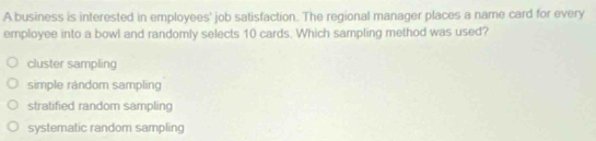 A business is interested in employees' job satisfaction. The regional manager places a name card for every
employee into a bowl and randomly selects 10 cards. Which sampling method was used?
cluster sampling
simple random sampling
stratified random sampling
systematic random sampling