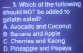 Which of the following
should NOT be added to
gelatin salad?
A. Avocado and Coconut
B. Banana and Apple
C. Cherries and Kaong
D. Pineapple and Papaya