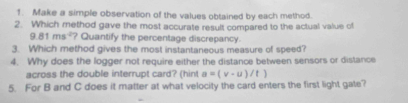 Make a simple observation of the values obtained by each method. 
2. Which method gave the most accurate result compared to the actual value of
9.81ms^(-2) ? Quantify the percentage discrepancy. 
3. Which method gives the most instantaneous measure of speed? 
4. Why does the logger not require either the distance between sensors or distance 
across the double interrupt card? (hint a=(v-u)/t)
5. For B and C does it matter at what velocity the card enters the first light gate?