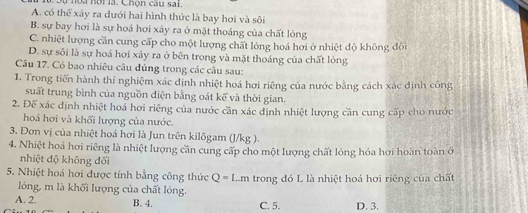 Sự noa hội là. Chọn cau sai,
A. có thể xảy ra dưới hai hình thức là bay hơi và sôi
B. sự bay hơi là sự hoá hơi xảy ra ở mặt thoáng của chất lỏng
C. nhiệt lượng cần cung cấp cho một lượng chất lỏng hoá hơi ở nhiệt độ không đối
D. sự sôi là sự hoá hơi xảy ra ở bên trong và mặt thoáng của chất lỏng
Câu 17. Có bao nhiêu câu đúng trong các câu sau:
1. Trong tiến hành thí nghiệm xác dịnh nhiệt hoá hơi riêng của nước bằng cách xác định công
suất trung bình của nguồn điện bằng oát kế và thời gian.
2. Để xác định nhiệt hoá hơi riêng của nước cần xác dịnh nhiệt lượng cần cung cấp cho nước
hoá hơi và khối lượng của nước.
3. Đơn vị của nhiệt hoá hơi là Jun trên kilôgam (J/kg ).
4. Nhiệt hoá hơi riêng là nhiệt lượng cần cung cấp cho một lượng chất lỏng hóa hơi hoàn toàn ở
nhiệt độ không đổi
5. Nhiệt hoá hơi được tính bằng công thức Q=L.r n trong đó L là nhiệt hoá hơi riêng của chất
lỏng, m là khối lượng của chất lỏng.
A. 2. B. 4. C. 5. D. 3.