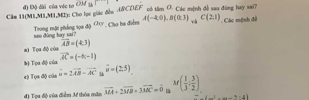 d) Độ dài của véc tơ OM |a| 
no
Câu 11(M1,M1,M1,M2) : Cho lục giác đều ABCDEF có tan O * Các mệnh đề sau đúng hay sai?
Trong mặt phẳng tọa độ Oxy. Cho ba điểm A(-4:0), B(0:3) và C(2;1). Các mệnh đề
sau dúng hay sai?
a) Tọa độ của overline AB=(4;3)
b) Tọa độ của overline AC=(-6:-1)
c) Tọa độ của vector u=2vector AB-vector AC là vector u=(2;5)
M
d) Tọa độ của điểm M thỏa mãn vector MA+2vector MB+3vector MC=vector 0 là ( 1/3 ; 3/2 )
overline (m^2+m-2:4)