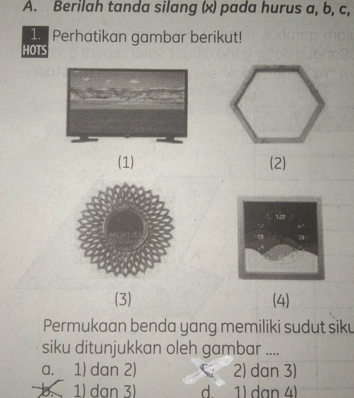 Berilah tanda silang (x) pada hurus a, b, c,
1. Perhatikan gambar berikut!
HOTS
(1) (2)
122
“ 
(3) (4)
Permukaan benda yang memiliki sudut siku
siku ditunjukkan oleh gambar ....
a. 1) dan 2) 2) dan 3)
b 1) dan 3) d. 1) dan 4)