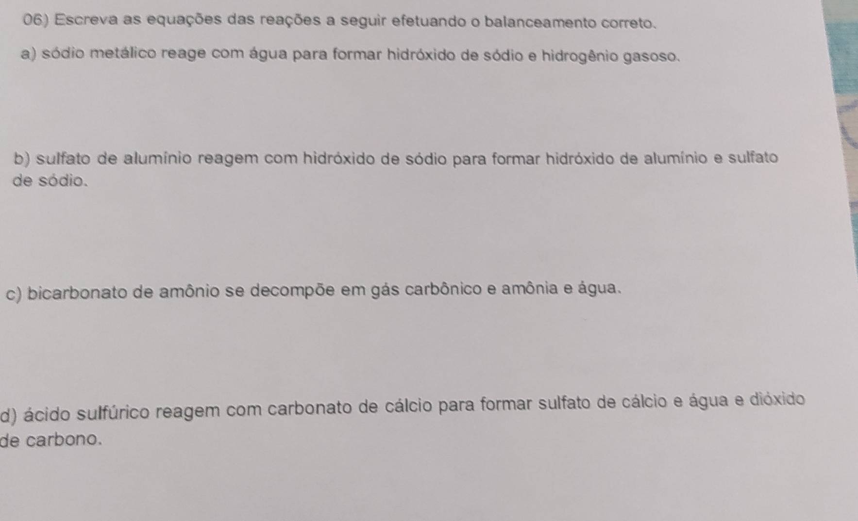 Escreva as equações das reações a seguir efetuando o balanceamento correto. 
a) sódio metálico reage com água para formar hidróxido de sódio e hidrogênio gasoso. 
b) sulfato de alumínio reagem com hidróxido de sódio para formar hidróxido de alumínio e sulfato 
de sódio. 
c) bicarbonato de amônio se decompõe em gás carbônico e amônia e água. 
d) ácido sulfúrico reagem com carbonato de cálcio para formar sulfato de cálcio e água e dióxido 
de carbono.