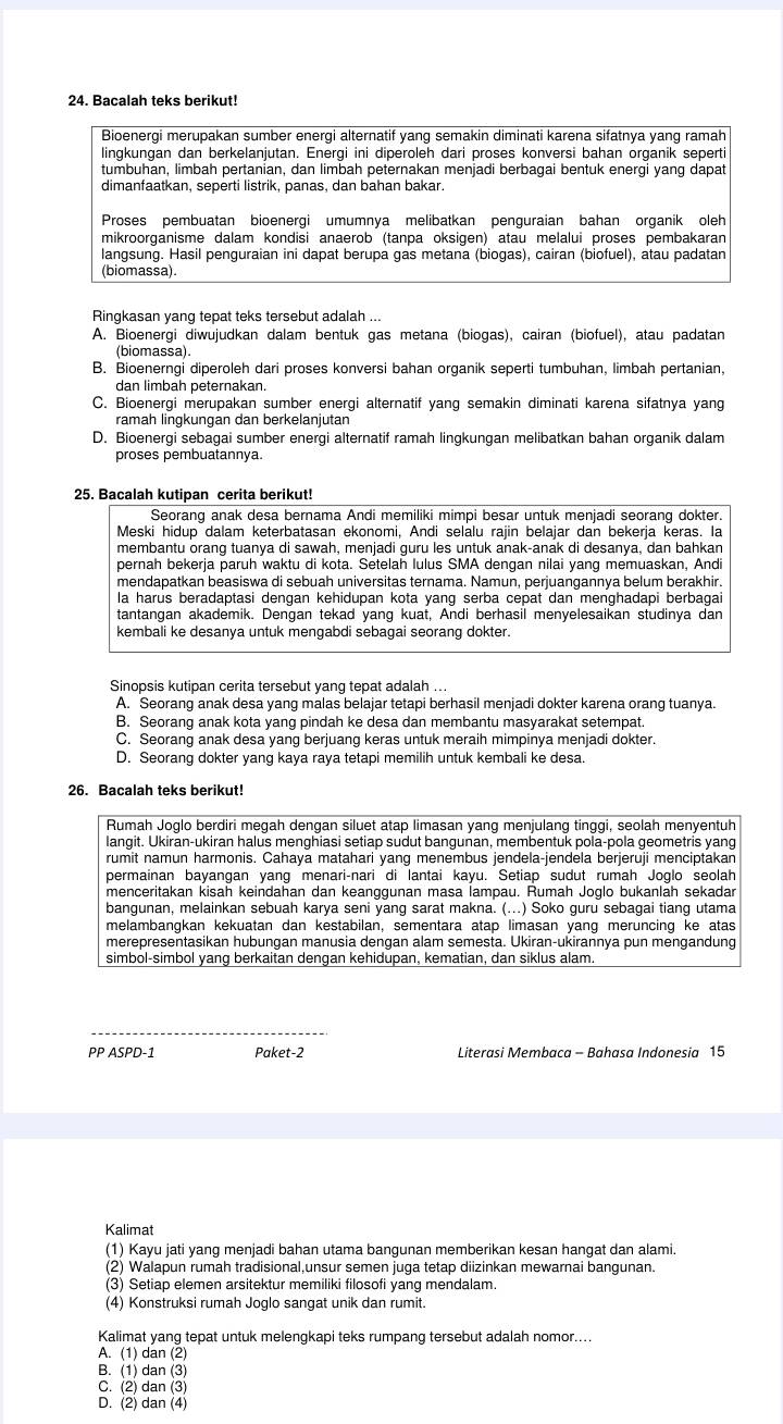 Bacalah teks berikut!
Bioenergi merupakan sumber energi alternatif yang semakin diminati karena sifatnya yang ramah
lingkungan dan berkelanjutan. Energi ini diperoleh dari proses konversi bahan organik seperti
tumbuhan, limbah pertanian, dan limbah peternakan menjadi berbagai bentuk energi yang dapat
dimanfaatkan, seperti listrik, panas, dan bahan bakar.
Proses pembuatan bioenergi umumnya melibatkan penguraian bahan organik oleh
mikroorganisme dalam kondisi anaerob (tanpa oksigen) atau melalui proses pembakaran
langsung. Hasil penguraian ini dapat berupa gas metana (biogas), cairan (biofuel), atau padatan
(biomassa).
Ringkasan yang tepat teks tersebut adalah ...
A. Bioenergi diwujudkan dalam bentuk gas metana (biogas), cairan (biofuel), atau padatan
(biomassa)
B. Bioenerngi diperoleh dari proses konversi bahan organik seperti tumbuhan, limbah pertanian,
dan limbah peternakan.
C. Bioenergi merupakan sumber energi alternatif yang semakin diminati karena sifatnya yang
ramah lingkungan dan berkelanjutan
D. Bioenergi sebagai sumber energi alternatif ramah lingkungan melibatkan bahan organik dalam
proses pembuatannya.
25. Bacalah kutipan cerita berikut!
Seorang anak desa bernama Andi memiliki mimpi besar untuk menjadi seorang dokter.
Meski hidup dalam keterbatasan ekonomi, Andi selalu rajin belajar dan bekerja keras. la
membantu orang tuanya di sawah, menjadi guru les untuk anak-anak di desanya, dan bahkan
pernah bekerja paruh waktu di kota. Setelah lulus SMA dengan nilai yang memuaskan, Andi
mendapatkan beasiswa di sebuah universitas ternama. Namun, perjuangannya belum berakhir.
la harus beradaptasi dengan kehidupan kota yang serba cepat dan menghadapi berbagai
tantangan akademik. Dengan tekad yang kuat, Andi berhasil menyelesaikan studinya dan
kembali ke desanya untuk mengabdi sebagai seorang dokter.
Sinopsis kutipan cerita tersebut yang tepat adalah ...
A. Seorang anak desa yang malas belajar tetapi berhasil menjadi dokter karena orang tuanya.
B. Seorang anak kota yang pindah ke desa dan membantu masyarakat setempat.
C. Seorang anak desa yang berjuang keras untuk meraih mimpinya menjadi dokter.
D. Seorang dokter yang kaya raya tetapi memilih untuk kembali ke desa.
26. Bacalah teks berikut!
Rumah Joglo berdiri megah dengan siluet atap limasan yang menjulang tinggi, seolah menyentuh
langit. Ukiran-ukiran halus menghiasi setiap sudut bangunan, membentuk pola-pola geometris yang
rumit namun harmonis. Cahaya matahari yang menembus jendela-jendela berjeruji menciptakan
permainan bayangan yang menari-nari di lantai kayu. Setiap sudut rumah Joglo seolah
menceritakan kisah keindahan dan keanggunan masa lampau. Rumah Joglo bukanlah sekadar
bangunan, melainkan sebuah karya seni yang sarat makna. (...) Soko guru sebagai tiang utama
melambangkan kekuatan dan kestabilan, sementara atap limasan yang meruncing ke atas
merepresentasikan hubungan manusia dengan alam semesta. Ukiran-ukirannya pun mengandung
simbol-simbol yang berkaitan dengan kehidupan, kematian, dan siklus alam.
PP ASPD-1 Paket-2 Literasi Membaca - Bahasa Indonesia 15
Kalimat
(1) Kayu jati yang menjadi bahan utama bangunan memberikan kesan hangat dan alami.
(2) Walapun rumah tradisional,unsur semen juga tetap diizinkan mewarnai bangunan.
(3) Setiap elemen arsitektur memiliki filosofi yang mendalam.
(4) Konstruksi rumah Joglo sangat unik dan rumit.
Kalimat yang tepat untuk melengkapi teks rumpang tersebut adalah nomor....
A. (1) dan (2)
B. (1) dan (3)
C. (2) dan (3)
D. (2) dan (4)