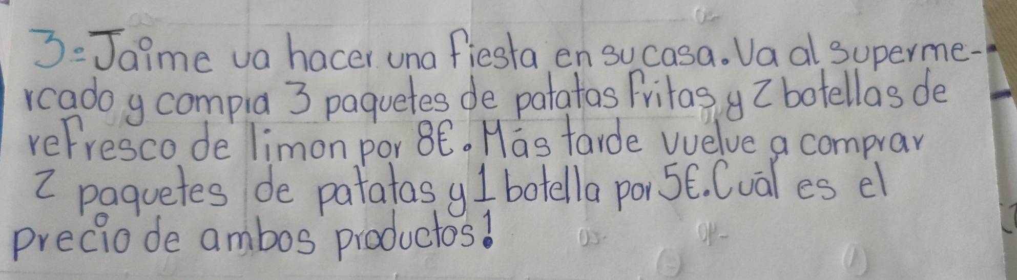 3:Jaime va hacer una fiesta en sucasa. Va al superme- 
rcadoy compia 3 paquetes de patatas Fritas I botellas de 
refrescode limon por 8Ê. Has tarde vuelve a comprar
2 paquetes de patatasy I botella por 5E. Cual es el 
preciode ambos productos!