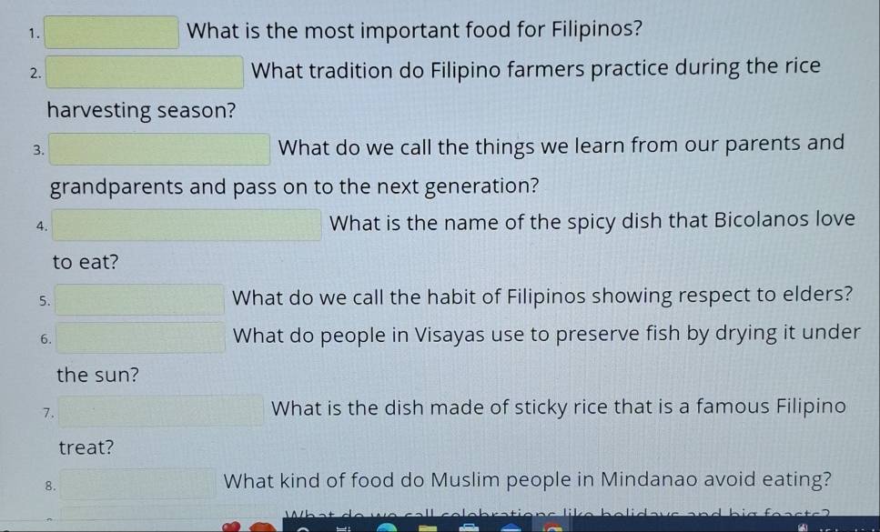 What is the most important food for Filipinos? 
2. What tradition do Filipino farmers practice during the rice 
harvesting season? 
3. What do we call the things we learn from our parents and 
grandparents and pass on to the next generation? 
4. What is the name of the spicy dish that Bicolanos love 
to eat? 
5. What do we call the habit of Filipinos showing respect to elders? 
6. What do people in Visayas use to preserve fish by drying it under 
the sun? 
7. 
What is the dish made of sticky rice that is a famous Filipino 
treat? 
8. 
What kind of food do Muslim people in Mindanao avoid eating?