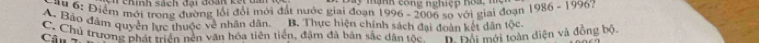 Chính sach đại đonn
* Bộ: Điểm mới trong đường lồi đỏi mới đất nước giai đoạn n c o n g n gh i ệ p h o a 1986-1996
1996-200 6 so với giai đoạn
A. Bảo đâm quyền lực thuộc về nhân dân. B. Thực hiện chính sách đai đoàn kết dân tộc
Câu C. Chủ trương phát triển nền văn hóa tiên tiến, đậm đà bản sắc dân tốc D Đội mới toàn diện và đồng bộ.