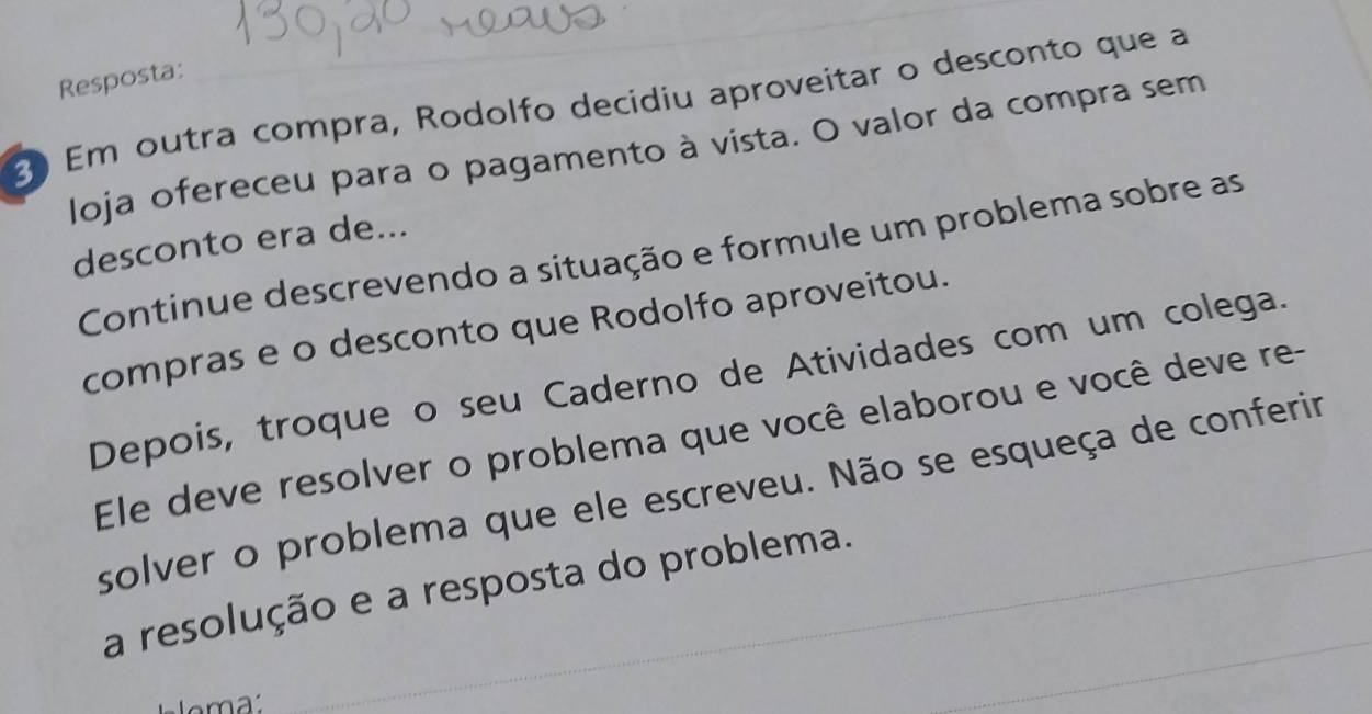 Resposta: 
2 Em outra compra, Rodolfo decidiu aproveitar o desconto que a 
loja ofereceu para o pagamento à vista. O valor da compra sem 
desconto era de... 
Continue descrevendo a situação e formule um problema sobre as 
compras e o desconto que Rodolfo aproveitou. 
Depois, troque o seu Caderno de Atividades com um colega. 
Ele deve resolver o problema que você elaborou e você deve re- 
solver o problema que ele escreveu. Não se esqueça de conferir 
a resolução e a resposta do problema. 
loma 
_