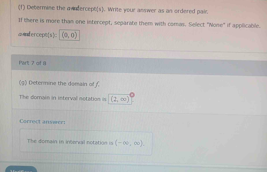 Determine the a intercept(s). Write your answer as an ordered pair. 
If there is more than one intercept, separate them with comas. Select "None" if applicable. 
a+ntercept(s): (0,0)
Part 7 of 8 
(g) Determine the domain of f. 
The domain in interval notation is (2,∈fty )
Correct answer: 
The domain in interval notation is (-∈fty ,∈fty ).