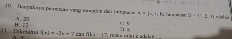 3
10. Banyaknya pemetaan yang mungkin dari himpunan A= a,i ke himpunan B= 1,2,3 adalah
.
A. 20 C. 9
B. 12 D. 8
11. Diketahui f(x)=-2x+7danf(k)=17 , maka nilai k adalah
A 5