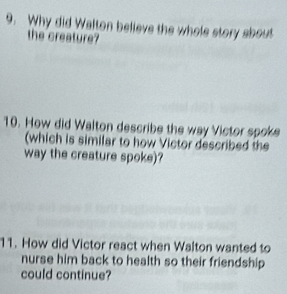 Why did Walton believe the whole story about 
the creature? 
10. How did Walton describe the way Victor spoke 
(which is similar to how Victor described the 
way the creature spoke)? 
11. How did Victor react when Walton wanted to 
nurse him back to health so their friendship 
could continue?