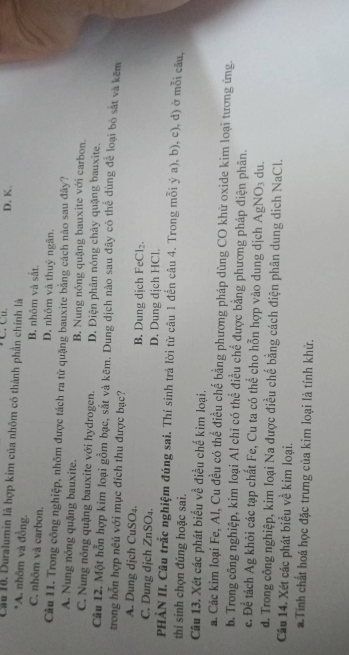 Cu. D. K.
Cầu 10. Duralumin là hợp kim của nhôm có thành phần chính là
*A. nhôm và đồng.
C. nhôm và carbon.
B. nhôm và sắt.
D. nhôm và thuỷ ngân.
Cầu 11. Trong công nghiệp, nhôm được tách ra từ quặng bauxite bằng cách nào sau đây?
A. Nung nóng quặng bauxite.
B. Nung nóng quặng bauxite với carbon.
C. Nung nóng quặng bauxite với hydrogen.
D. Điện phân nóng chảy quặng bauxite.
Câu 12. Một hỗn hợp kim loại gồm bạc, sắt và kẽm. Dung dịch nào sau đây có thể dùng để loại bỏ sắt và kẽm
trong hỗn hợp nêú với mục đích thu được bạc?
A. Dung dịch CuSO₄. FeCl_2.
B. Dung dịch
C. Dung dịch ZnSO₄.
D. Dung dịch HCl.
PHÀN II. Câu trắc nghiệm đúng sai. Thí sinh trả lời từ câu 1 đến câu 4. Trong mỗi ý a), b), c), d) ở mỗi câu,
thí sinh chọn đúng hoặc sai.
Câu 13. Xét các phát biểu về điều chế kim loại.
a. Các kim loại Fe, Al, Cu đều có thể điều chế bằng phương pháp dùng CO khử oxide kim loại tương ứng.
b. Trong công nghiệp, kim loại Al chỉ có thể điều chế được bằng phương pháp điện phân.
c. Để tách Ag khỏi các tạp chất Fe, Cu ta có thể cho hỗn hợp vào dung dịch AgN sqrt(0) 3 du.
d. Trong công nghiệp, kim loại Na được điều chế bằng cách điện phân dung dịch NaCl.
Câu 14. Xét các phát biểu về kim loại.
a. Tính chất hoá học đặc trưng của kim loại là tính khử.