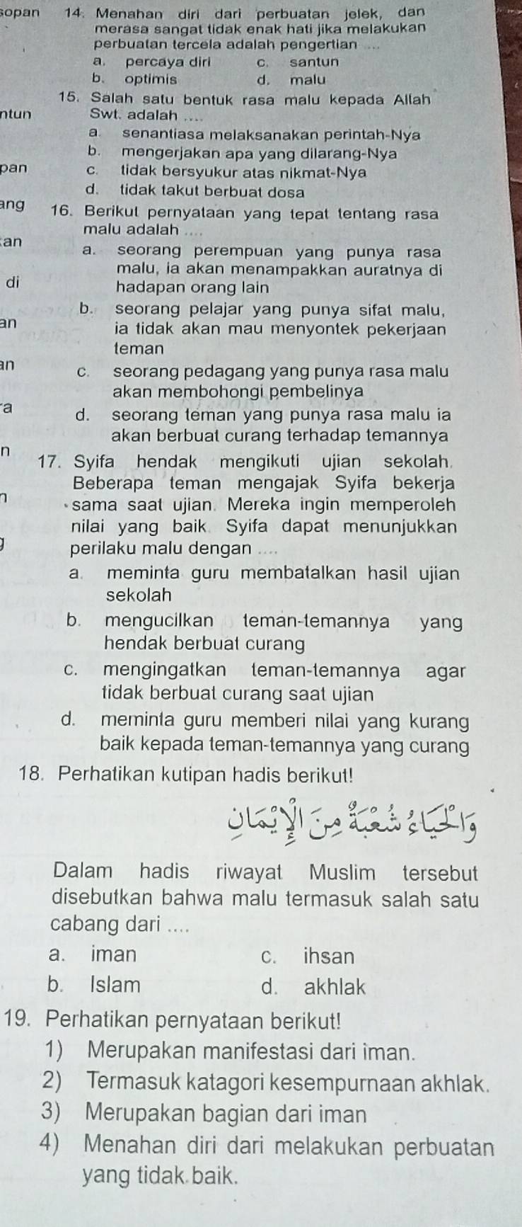 opan 14. Menahan diri dari perbuatan jelek, dan
merasa sangat tidak enak hati jika melakukan 
perbuatan tercela adalah pengertian ...
a. percaya diri c. santun
b. optimis d. malu
15. Salah satu bentuk rasa malu kepada Allah
n t un Swt. adalah ....
a senantiasa melaksanakan perintah-Nya
b. mengerjakan apa yang dilarang-Nya
pan c. tidak bersyukur atas nikmat-Nya
d. tidak takut berbuat dosa
ang 16. Berikul pernyataan yang tepat tentang rasa
malu adalah ....
an a. seorang perempuan yang punya rasa
malu, ia akan menampakkan auratnya di
di
hadapan orang lain
b. seorang pelajar yang punya sifat malu,
an
ia tidak akan mau menyontek pekerjaan 
teman
an c. seorang pedagang yang punya rasa malu
akan membohongi pembelinya
a d. seorang teman yang punya rasa malu ia
akan berbuat curang terhadap temannya
n 17. Syifa hendak mengikuti ujian sekolah.
Beberapa teman mengajak Syifa bekerja
sama saat ujian. Mereka ingin memperoleh
nilai yang baik Syifa dapat menunjukkan
perilaku malu dengan ....
a. meminta guru membatalkan hasil ujian
sekolah
b. mengucilkan teman-temannya yang
hendak berbuat curang
c. mengingatkan teman-temannya agar
tidak berbuat curang saat ujian
d. meminta guru memberi nilai yang kurang
baik kepada teman-temannya yang curang
18. Perhatikan kutipan hadis berikut!
Dalam hadis riwayat Muslim tersebut
disebutkan bahwa malu termasuk salah satu
cabang dari ....
a. iman c. ihsan
b. Islam d. akhlak
19. Perhatikan pernyataan berikut!
1) Merupakan manifestasi dari iman.
2) Termasuk katagori kesempurnaan akhlak.
3) Merupakan bagian dari iman
4) Menahan diri dari melakukan perbuatan
yang tidak baik.