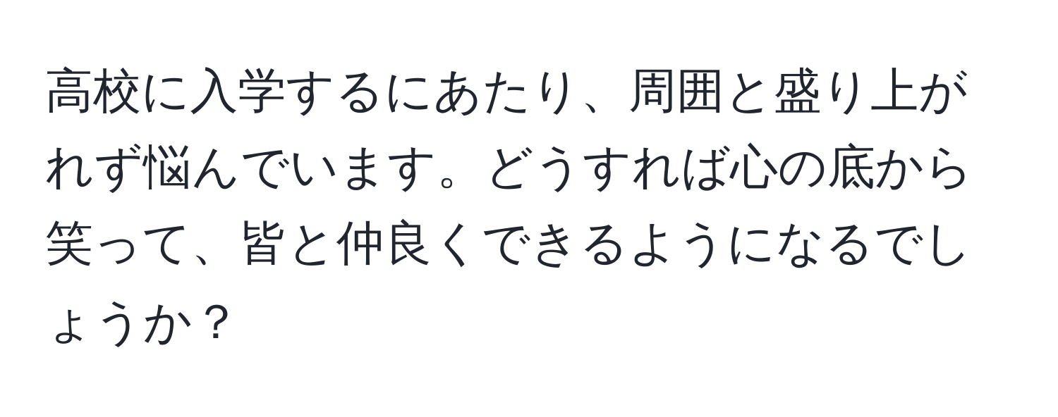 高校に入学するにあたり、周囲と盛り上がれず悩んでいます。どうすれば心の底から笑って、皆と仲良くできるようになるでしょうか？