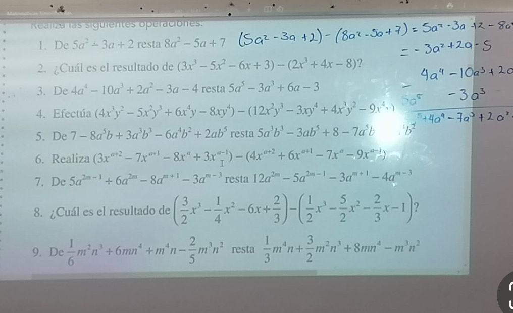 Realiza las siguientes operaciones:
1. De 5a^2-3a+2 resta 8a^2-5a+7
2. ¿Cuál es el resultado de (3x^3-5x^2-6x+3)-(2x^3+4x-8) ?
3. De 4a^4-10a^3+2a^2-3a-4 resta 5a^5-3a^3+6a-3
4. Efectúa (4x^3y^2-5x^2y^3+6x^4y-8xy^4)-(12x^2y^3-3xy^4+4x^3y^2-9x^4+1
5. De 7-8a^5b+3a^3b^3-6a^4b^2+2ab^5 resta 5a^3b^3-3ab^5+8-7a^5b^1b^2
6. Realiza (3x^(a+2)-7x^(a+1)-8x^a+3x^(a-1))-(4x^(a+2)+6x^(a+1)-7x^a-9x^(a-1))
7. De 5a^(2m-1)+6a^(2m)-8a^(m+1)-3a^(m-3) resta 12a^(2m)-5a^(2m-1)-3a^(m+1)-4a^(m-3)
8. ¿Cuál es el resultado de ( 3/2 x^3- 1/4 x^2-6x+ 2/3 )-( 1/2 x^3- 5/2 x^2- 2/3 x-1) ?
9. De  1/6 m^2n^3+6mn^4+m^4n- 2/5 m^3n^2 resta  1/3 m^4n+ 3/2 m^2n^3+8mn^4-m^3n^2