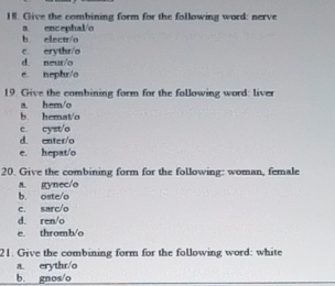 Give the combining form for the following word: nerve
b elect/o a encephal/o
c. erythr/o
d. neur/o
e. nephr/o
19. Give the combining form for the following word: liver
a hem/o
b hemat/o
c cysto
d. enter/o
e. hepat/o
20. Give the combining form for the following: woman, female
b. oste/o a. gynec/o
c. sarc/o
d. ren/o
e. thromb/o
21. Give the combining form for the following word: white
a. erythr/o
b. gnos/o