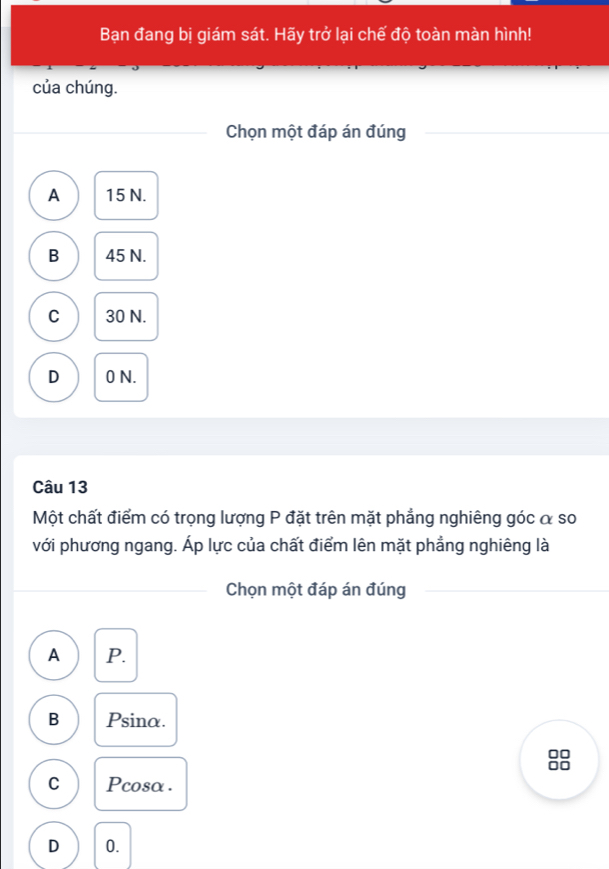 Bạn đang bị giám sát. Hãy trở lại chế độ toàn màn hình!
của chúng.
Chọn một đáp án đúng
A 15 N.
B 45 N.
C 30 N.
D 0 N.
Câu 13
Một chất điểm có trọng lượng P đặt trên mặt phẳng nghiêng góc α so
với phương ngang. Áp lực của chất điểm lên mặt phẳng nghiêng là
Chọn một đáp án đúng
A P.
B Psina.
□□
C Pcosα .
D 0.