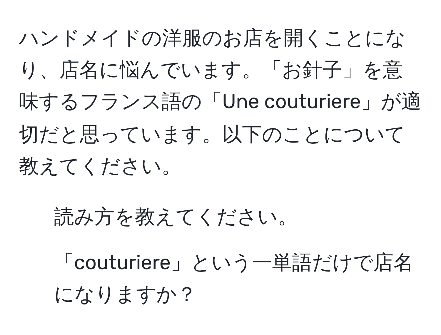 ハンドメイドの洋服のお店を開くことになり、店名に悩んでいます。「お針子」を意味するフランス語の「Une couturiere」が適切だと思っています。以下のことについて教えてください。  
1. 読み方を教えてください。  
2. 「couturiere」という一単語だけで店名になりますか？